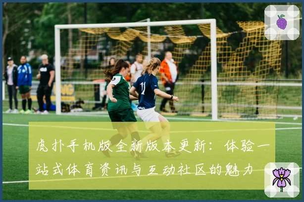 虎扑手机版全新版本更新：体验一站式体育资讯与互动社区的魅力