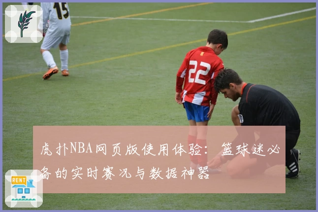 虎扑NBA网页版使用体验：篮球迷必备的实时赛况与数据神器