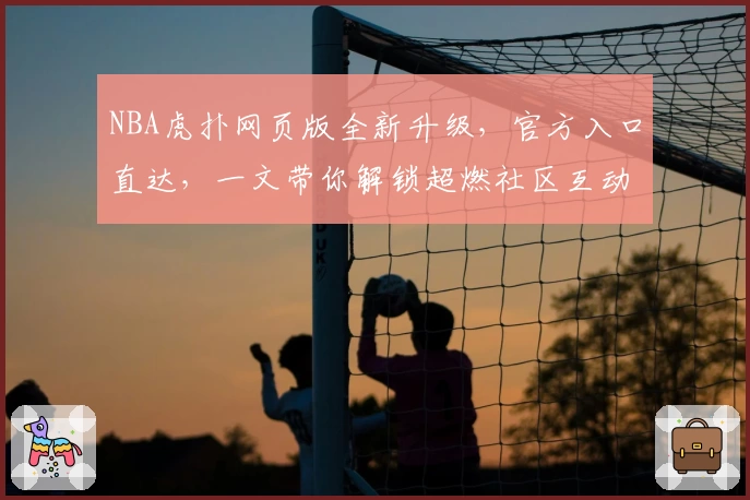 NBA虎扑网页版全新升级,官方入口直达,一文带你解锁超燃社区互动新体验
