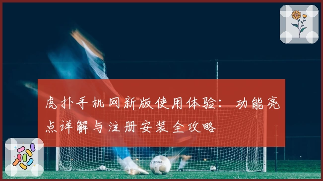 虎扑手机网新版使用体验：功能亮点详解与注册安装全攻略