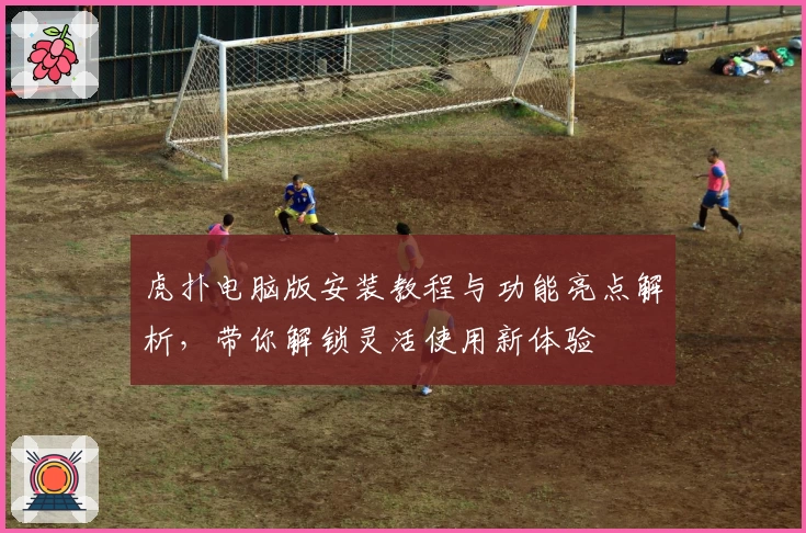 虎扑电脑版安装教程与功能亮点解析,带你解锁灵活使用新体验