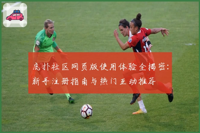 虎扑社区网页版使用体验全揭密：新手注册指南与热门互动推荐