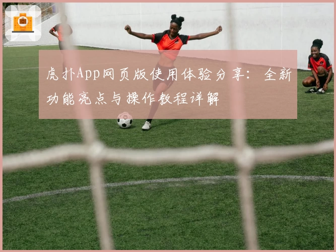 虎扑App网页版使用体验分享:全新功能亮点与操作教程详解