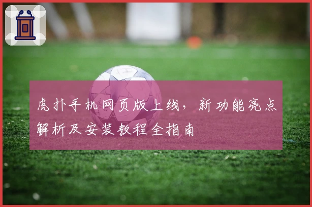 虎扑手机网页版上线，新功能亮点解析及安装教程全指南