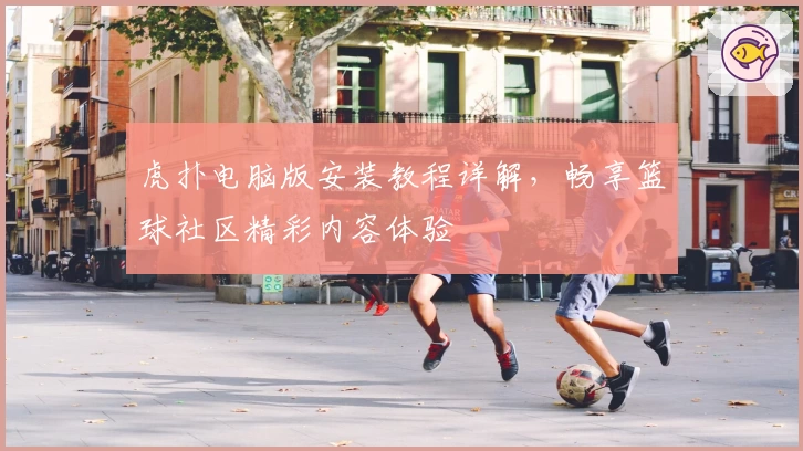 虎扑电脑版安装教程详解，畅享篮球社区精彩内容体验