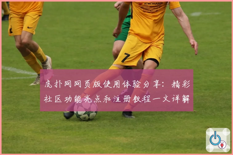 虎扑网网页版使用体验分享：精彩社区功能亮点和注册教程一文详解