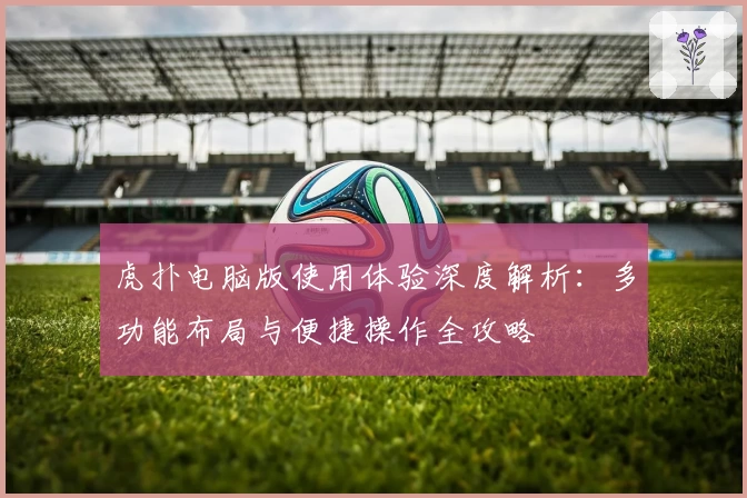 虎扑电脑版使用体验深度解析：多功能布局与便捷操作全攻略