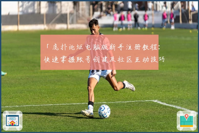 「虎扑论坛电脑版新手注册教程：快速掌握账号创建及社区互动技巧」