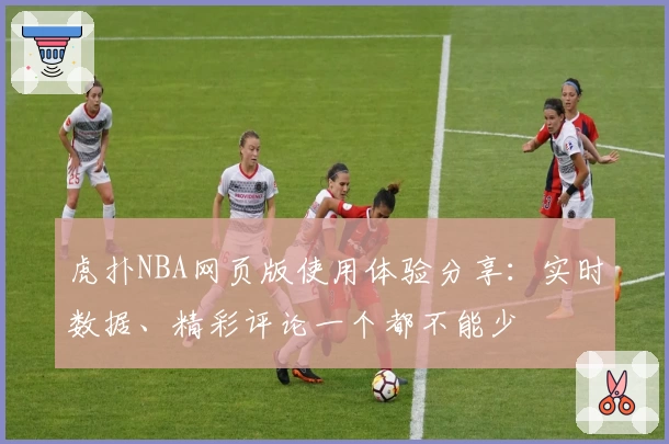 虎扑NBA网页版使用体验分享:实时数据、精彩评论一个都不能少