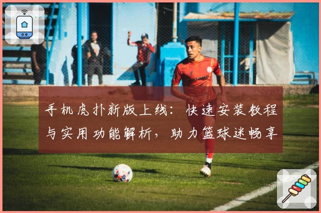 手机虎扑新版上线：快速安装教程与实用功能解析，助力篮球迷畅享赛事资讯