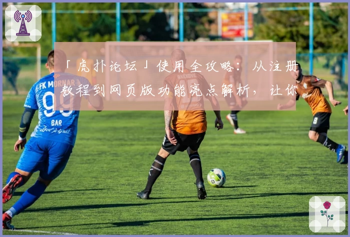 「虎扑论坛」使用全攻略：从注册教程到网页版功能亮点解析，让你玩转篮球与潮流社区