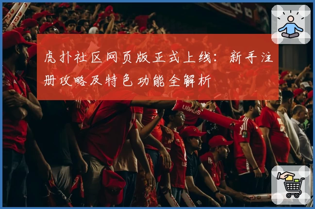 虎扑社区网页版正式上线:新手注册攻略及特色功能全解析