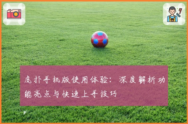 虎扑手机版使用体验：深度解析功能亮点与快速上手技巧