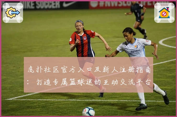 虎扑社区官方入口及新人注册指南：打造专属篮球迷的互动交流平台