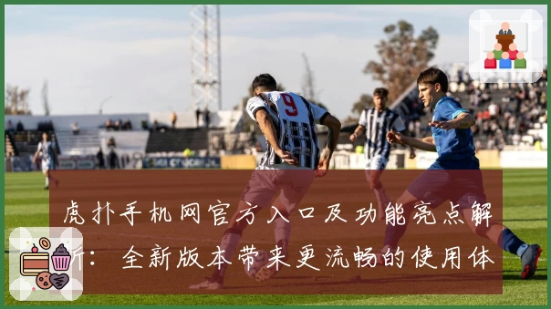 虎扑手机网官方入口及功能亮点解析：全新版本带来更流畅的使用体验