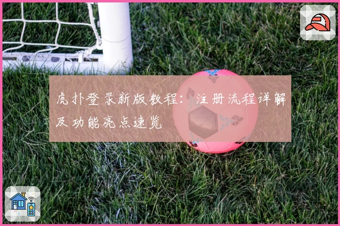 虎扑登录新版教程:注册流程详解及功能亮点速览