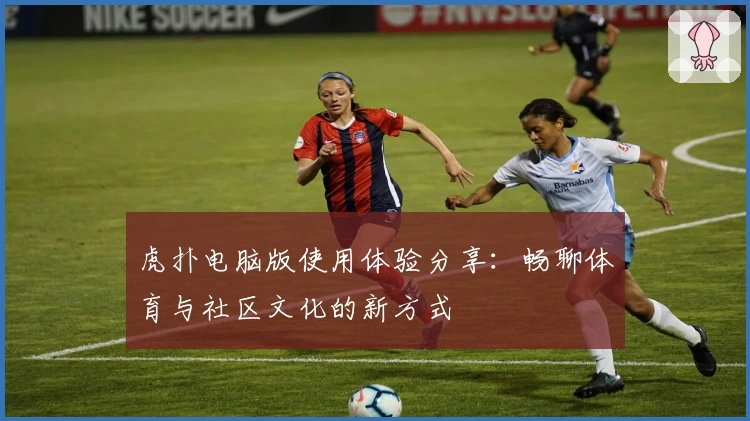虎扑电脑版使用体验分享:畅聊体育与社区文化的新方式