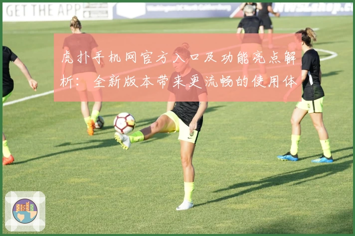 虎扑手机网官方入口及功能亮点解析：全新版本带来更流畅的使用体验