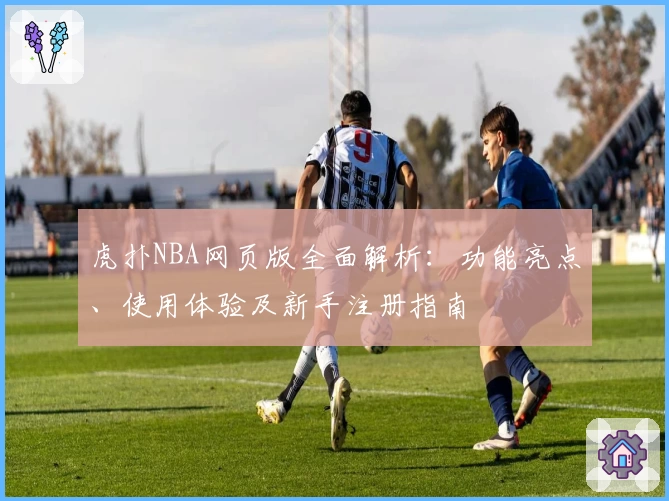 虎扑NBA网页版全面解析:功能亮点、使用体验及新手注册指南