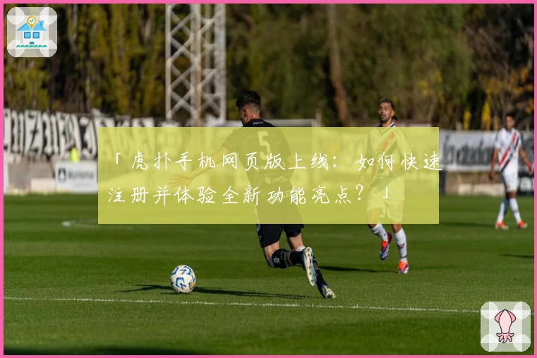 「虎扑手机网页版上线：如何快速注册并体验全新功能亮点？」