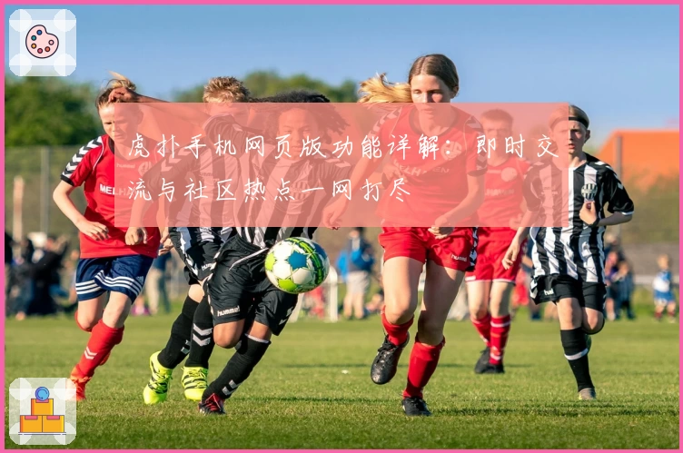虎扑手机网页版功能详解：即时交流与社区热点一网打尽