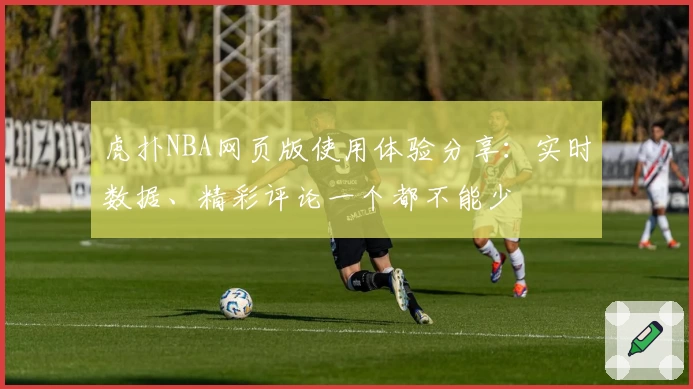 虎扑NBA网页版使用体验分享:实时数据、精彩评论一个都不能少