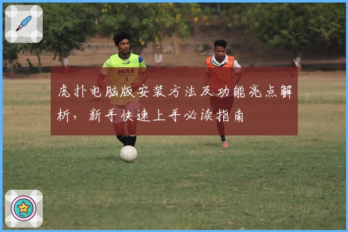 虎扑电脑版安装方法及功能亮点解析,新手快速上手必读指南