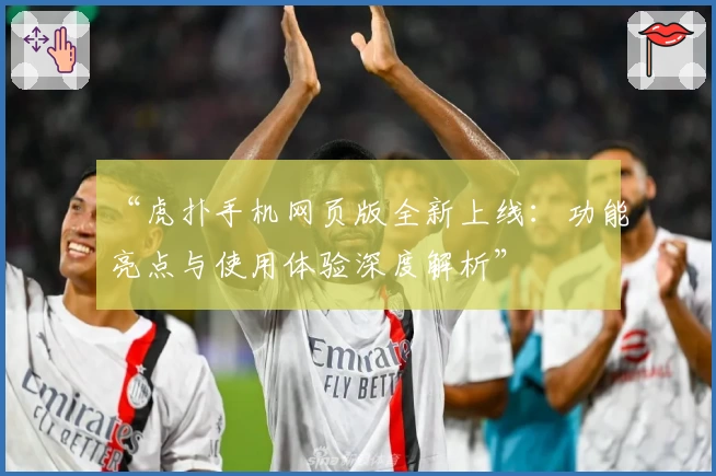 “虎扑手机网页版全新上线：功能亮点与使用体验深度解析”