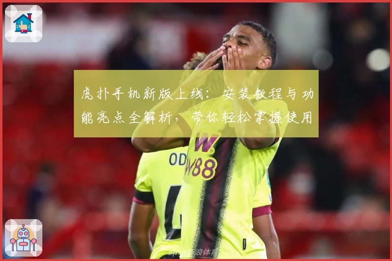 虎扑手机新版上线：安装教程与功能亮点全解析，带你轻松掌握使用技巧