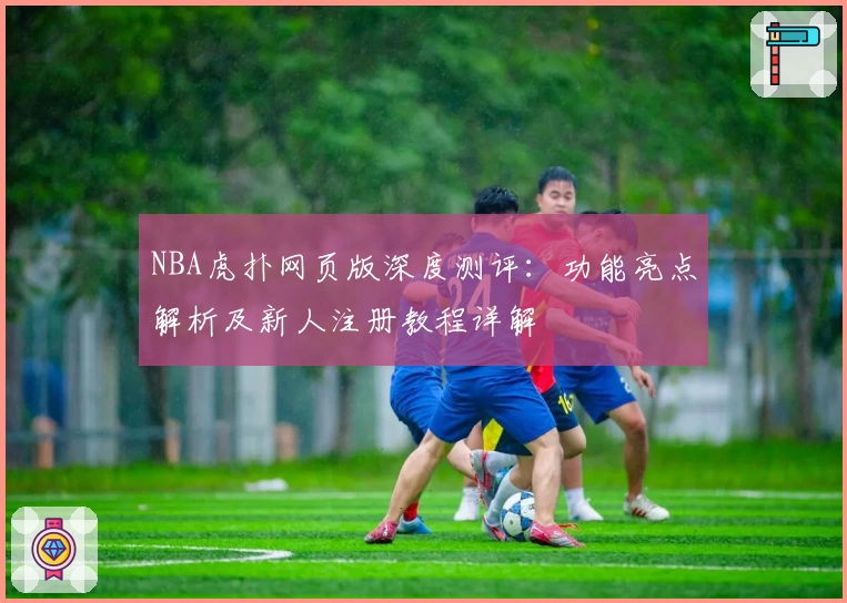 NBA虎扑网页版深度测评：功能亮点解析及新人注册教程详解