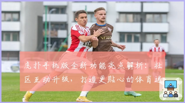 虎扑手机版全新功能亮点解析：社区互动升级，打造更贴心的体育迷聚集地