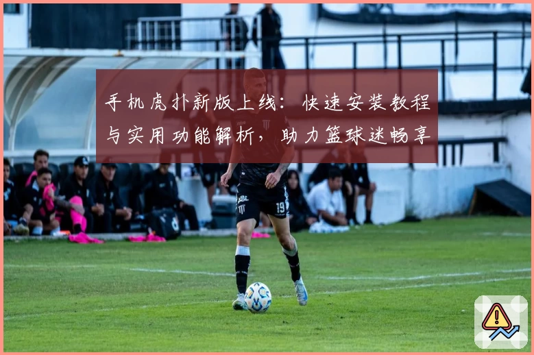 手机虎扑新版上线：快速安装教程与实用功能解析，助力篮球迷畅享赛事资讯