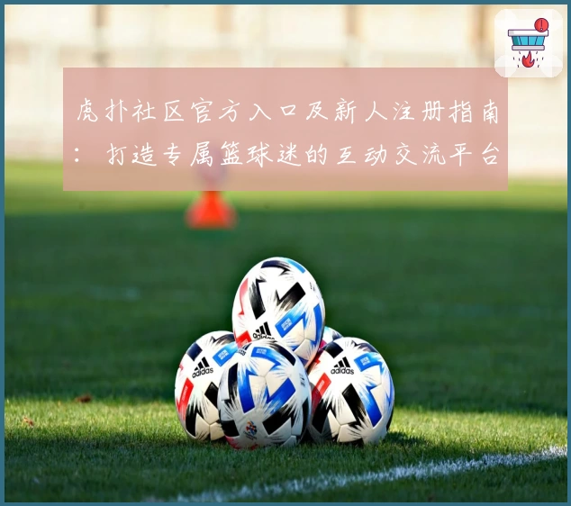 虎扑社区官方入口及新人注册指南：打造专属篮球迷的互动交流平台