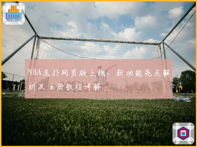 NBA虎扑网页版上线，新功能亮点解析及注册教程详解